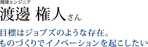 開発エンジニア 渡邊 権人さん目標はジョブズのような存在。ものづくりでイノベーションを起こしたい