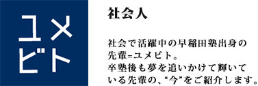 ユメビト社会で活躍中の早稲田塾出身の先輩=ユメビトをご紹介します。早稲田塾で学んだこと、仕事内容、将来の夢……卒塾後も夢を追いかけて輝いている先輩の、”今”を語ってもらいました。