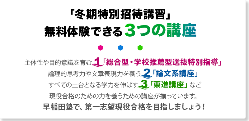 「冬期特別招待講習」 無料体験できる3つの講座 主体性や目的意識を育む 1「総合型・学校推薦型選抜特別指導」論理的思考力や文章表現力を養う 2「論文系講座」すべての土台となる学力を伸ばす 3「東進講座」など現役合格のための力を養うための講座が揃っています。早稲田塾で、第一志望現役合格を目指しましょう！
